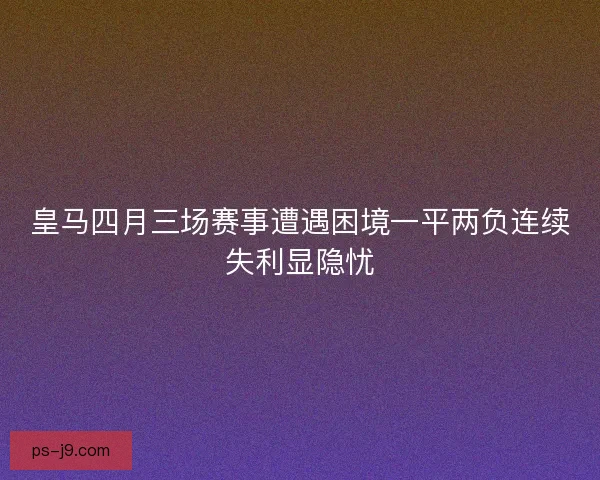 皇马四月三场赛事遭遇困境一平两负连续失利显隐忧