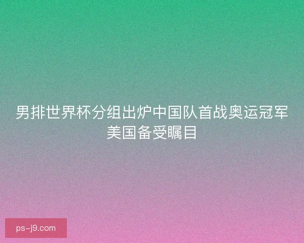 男排世界杯分组出炉中国队首战奥运冠军美国备受瞩目