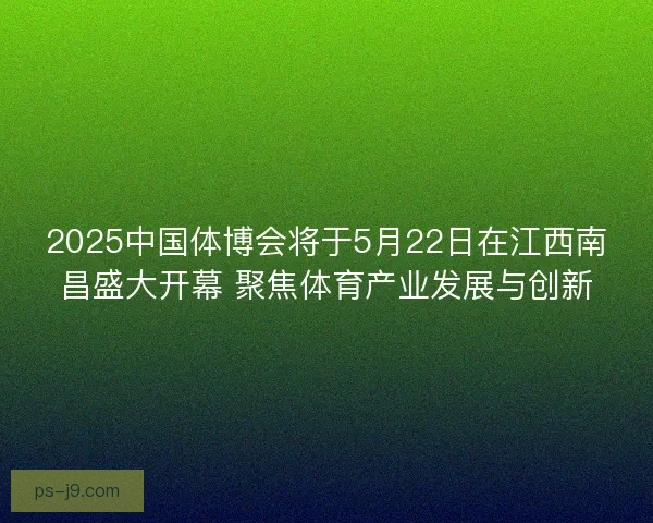 2025中国体博会将于5月22日在江西南昌盛大开幕 聚焦体育产业发展与创新