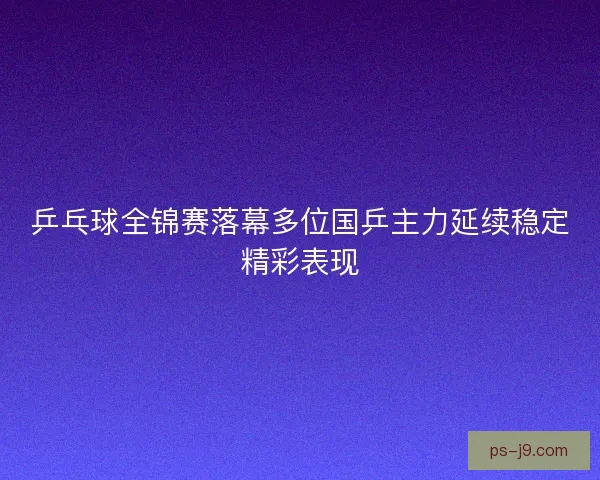 乒乓球全锦赛落幕多位国乒主力延续稳定精彩表现